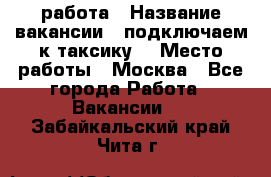 работа › Название вакансии ­ подключаем к таксику  › Место работы ­ Москва - Все города Работа » Вакансии   . Забайкальский край,Чита г.